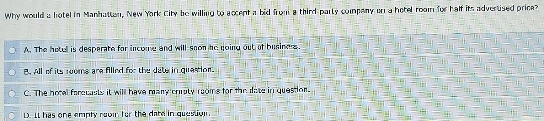 Why would a hotel in Manhattan, New York City be willing to accept a bid from a third-party company on a hotel room for half its advertised price?
A. The hotel is desperate for income and will soon be going out of business.
B. All of its rooms are filled for the date in question.
C. The hotel forecasts it will have many empty rooms for the date in question.
D. It has one empty room for the date in question.