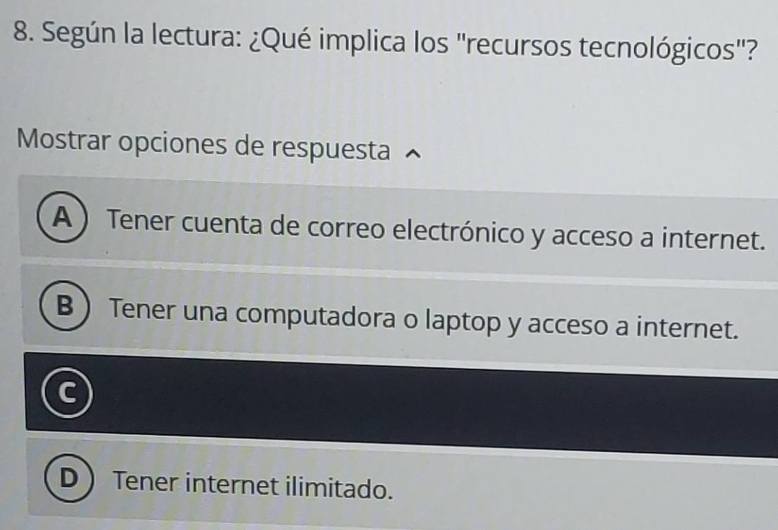 Según la lectura: ¿Qué implica los "recursos tecnológicos"?
Mostrar opciones de respuesta
A ) Tener cuenta de correo electrónico y acceso a internet.
B  Tener una computadora o laptop y acceso a internet.
D Tener internet ilimitado.