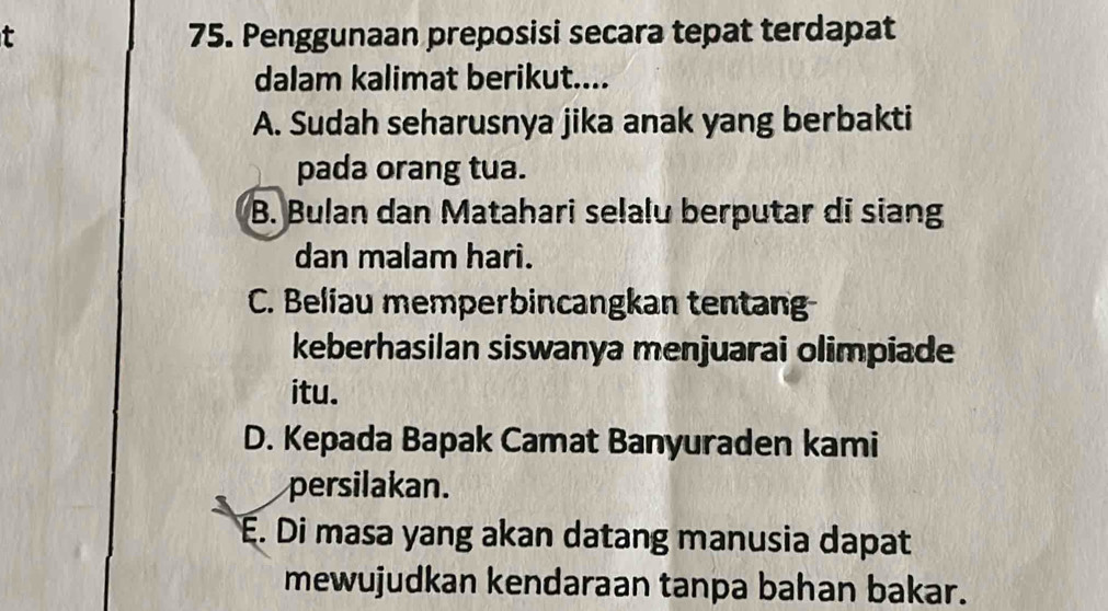 Penggunaan preposisi secara tepat terdapat
dalam kalimat berikut....
A. Sudah seharusnya jika anak yang berbakti
pada orang tua.
B. Bulan dan Matahari selalu berputar di sian
dan malam hari.
C. Beliau memperbincangkan tentang-
keberhasilan siswanya menjuarai olimpiade
itu.
D. Kepada Bapak Camat Banyuraden kami
persilakan.
E. Di masa yang akan datang manusia dapat
mewujudkan kendaraan tanpa bahan bakar.