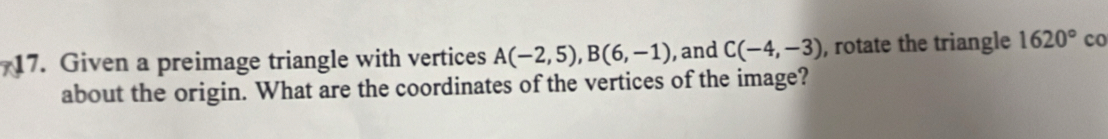 Given a preimage triangle with vertices A(-2,5), B(6,-1) , and C(-4,-3) , rotate the triangle 1620° co 
about the origin. What are the coordinates of the vertices of the image?