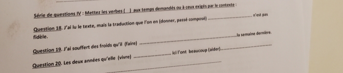 Série de questions IV : Mettez les verbes ( ) aux temps demandés ou à ceux exigés par le contexte : 
Question 18. J'ai lu le texte, mais la traduction que l'on en (donner, passé composé)_ n'est pas 
fidèle. 
Question 19. J’ai souffert des froids qu'il (faire) __la semaine dernière. 
Question 20. Les deux années qu'elle (vivre) __ici l’ont beaucoup (aider)