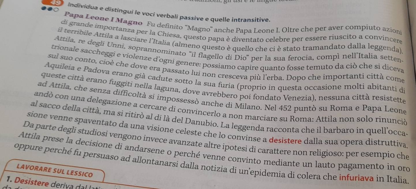 É  Individua e distingui le voci verbali passive e quelle intransitive.
Papa Leone I Magno Fu definito “Magno” anche Papa Leone I. Oltre che per aver compiuto azioni
di grande importanza per la Chiesa, questo papa è diventato celebre per essere riuscito a convincere
il terribile Attila a lasciare l'Italia (almeno questo è quello che ci è stato tramandato dalla leggenda).
Attila, re degli Unni, soprannominato “il flagello di Dio” per la sua ferocia, compì nell’Italia setten-
trionale saccheggi e violenze d’ogni genere: possiamo capire quanto fosse temuto da ciò che si diceva
sul suo conto, cioè che dove era passato lui non cresceva più l’erba. Dopo che importanti città come
Aquileia e Padova erano già cadute sotto la sua furia (proprio in questa occasione molti abitanti di
queste città erano fuggiti nella laguna, dove avrebbero poi fondato Venezia), nessuna città resistette
ad Attila, che senza difficoltà si impossessò anche di Milano. Nel 452 puntò su Roma e Papa Leone
andò con una delegazione a cercare di convincerlo a non marciare su Roma: Attila non solo rinunció
al sacco della città, ma si ritirò al di là del Danubio. La leggenda racconta che il barbaro in quell’occa-
sione venne spaventato da una visione celeste che lo convinse a desistere dalla sua opera distruttiva
Da parte degli studiosi vengono invece avanzate altre ipotesi di carattere non religioso: per esempio che
Attila prese la decisione di andarsene o perché venne convinto mediante un lauto pagamento in oro
oppure perché fu persuaso ad allontanarsi dalla notizia di un’epidemia di colera che infuriava in Italia
LAVORARE SUL LESSICO
1   i       i