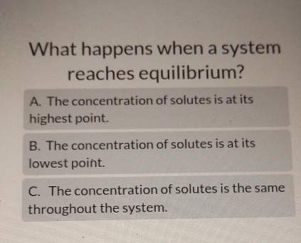 What happens when a system
reaches equilibrium?
A. The concentration of solutes is at its
highest point.
B. The concentration of solutes is at its
lowest point.
C. The concentration of solutes is the same
throughout the system.