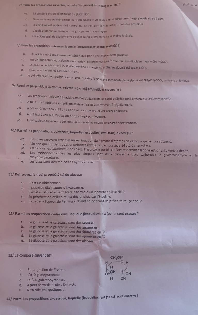 7/ Parmi les propositions suivantes, laquelle (lesquelles) est (sont) exacte(s) ? z  d  d
a. La cystéine est un constituant du glutathion.
b. Dans sa forme zwittérionique ou « ion double » un acide aminé porte une charge globale égale à zéro.
a C.  La citrulline est acide aminé naturel qui entrent pas dans la constitution des protéines.
d. L'acide glutamique possède trois groupements carboxyies.
e.Les acides aminés peuvent être classés selon la structure de la chaine latérale.
8/ Parmi les propositions suivantes, laquelle (lesquelles) est (sont) exacte(s) ?
a.  Un acide aminé sous forme zwittérionique porte une charge nette positive.
-b. Au pH isoélectrique, la glycine en solution est présente sous forme d'un ion dipolaire^+H_3N-CH_2-COO^-.
c. Le pHi d'un acide aminé ou d'une protéine est le pH où sa charge globale est égale à zéro.
d. Chaque acide aminé possède son pHi.
e.  A pH très basique, supérieur à son pHi, l'espèce ionique prédominante de la glycine est NH₂-CH₂-COO', sa forme anionique.
9/ Parmi les propositions suivantes, relevez la (ou les) propositions exactes (s) ?
a  Les propriétés ioniques des acides aminés et des protéines sont utilisées dans la technique d'électrophorèse.
b. A pH acide inférieur à son pHi, un acide aminé neutre est chargé négativement.
c. A pH supérieur à son pHi un acide aminé est porteur d'une charge négative.
d. A pH égal à son pHi, l'acide aminé est chargé positivement.
de A pH basique supérieur à son pHi, un acide aminé neutre est chargé négativement.
10/ Parmi les propositions suivantes, laquelle (lesquelles) est (sont) exacte(s) ?
a. Les oses peuvent être classés en fonction du nombre d'atomes de carbone qui les constituent.
b. Un ose qui contient quatre carbones asymétriques, possède 16 stéréo-isomères.
c.  Dans tous les isomères D des oses, l'hydroxyle porté par l'avant dernier carbone est orienté vers la droite.
d. Les monosaccharides les plus simples sont deux trioses à trois carbones: le glycéraldéhyde et la
dihydroxyacétone.
e. Les oses sont des molécules hydrophobes
11/ Retrouvez la (les) propriété (s) du glucose
a. C'est un aldohexose.
b. Il possède dix atomes d'hydrogène.
c. Il existe naturellement sous la forme d'un isomère de la série D.
d. Sa pénétration cellulaire est déclenchée par l'insuline.
e. Il oxyde la liqueur de Fehling à chaud en donnant un précipité rouge brique.
12/ Parmi les propositions ci-dessous, laquelle (lesquelles) est (sont) sont exactes ?
a.Le glucose et le galactose sont des cétoses.
b. Le glucose et le galactose sont des anomères.
c. Le glucose et le galactose sont des épimères en C4.
d. Le glucose et le galactose sont des épimères en C2.
e. Le glucose et le galactose sont des aldoses.
13/ Le composé suivant est : CH₃OH
H L
a. En projection de Fischer.
b. L'α-D-glucopyranose.
c. Le β-D-galactopyranose.
d. A pour formule brute : CH₁oOs
e. A un rôle énergétique.
14/ Parmi les propositions ci-dessous, laquelle (lesquelles) est (sont) sont exactes ?