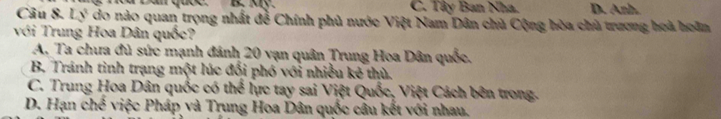 Dân quốc. B. Ky. C. Tây Ban Nha. D. Anh.
Câu 8. Lý do nào quan trọng nhất đễ Chính phủ nước Việt Nam Dân chủ Cộng hòa chủ trương hoà hoân
với Trung Hoa Dân quốc?
A. Ta chưa đủ sức mạnh đánh 20 vạn quân Trung Hoa Dân quốc,
B. Tránh tình trạng một lúc đối phó với nhiều kẻ thù.
C. Trung Hoa Dân quốc có thể lực tay sai Việt Quốc, Việt Cách bên trong.
D. Hạn chế việc Pháp và Trung Hoa Dân quốc câu kết với nhau.