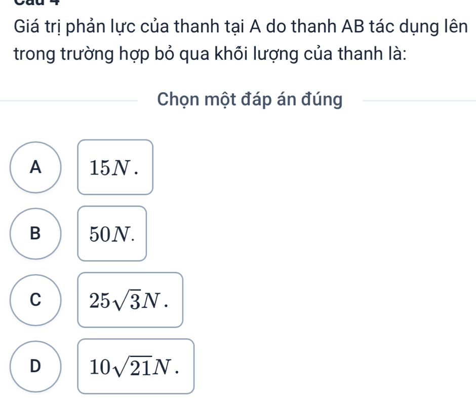 Giá trị phản lực của thanh tại A do thanh AB tác dụng lên
trong trường hợp bỏ qua khổi lượng của thanh là:
Chọn một đáp án đúng
A 15N.
B 50N.
C 25sqrt(3)N.
D 10sqrt(21)N.