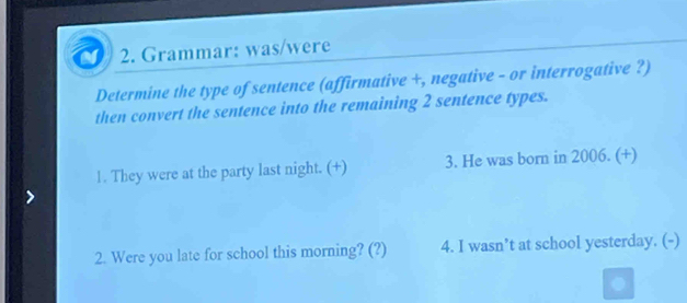 Grammar: was/were 
Determine the type of sentence (affirmative +, negative - or interrogative ?) 
then convert the sentence into the remaining 2 sentence types. 
1. They were at the party last night. (+) 3. He was born in 2006. (+) 
2. Were you late for school this morning? (?) 4. I wasn’t at school yesterday. (-)