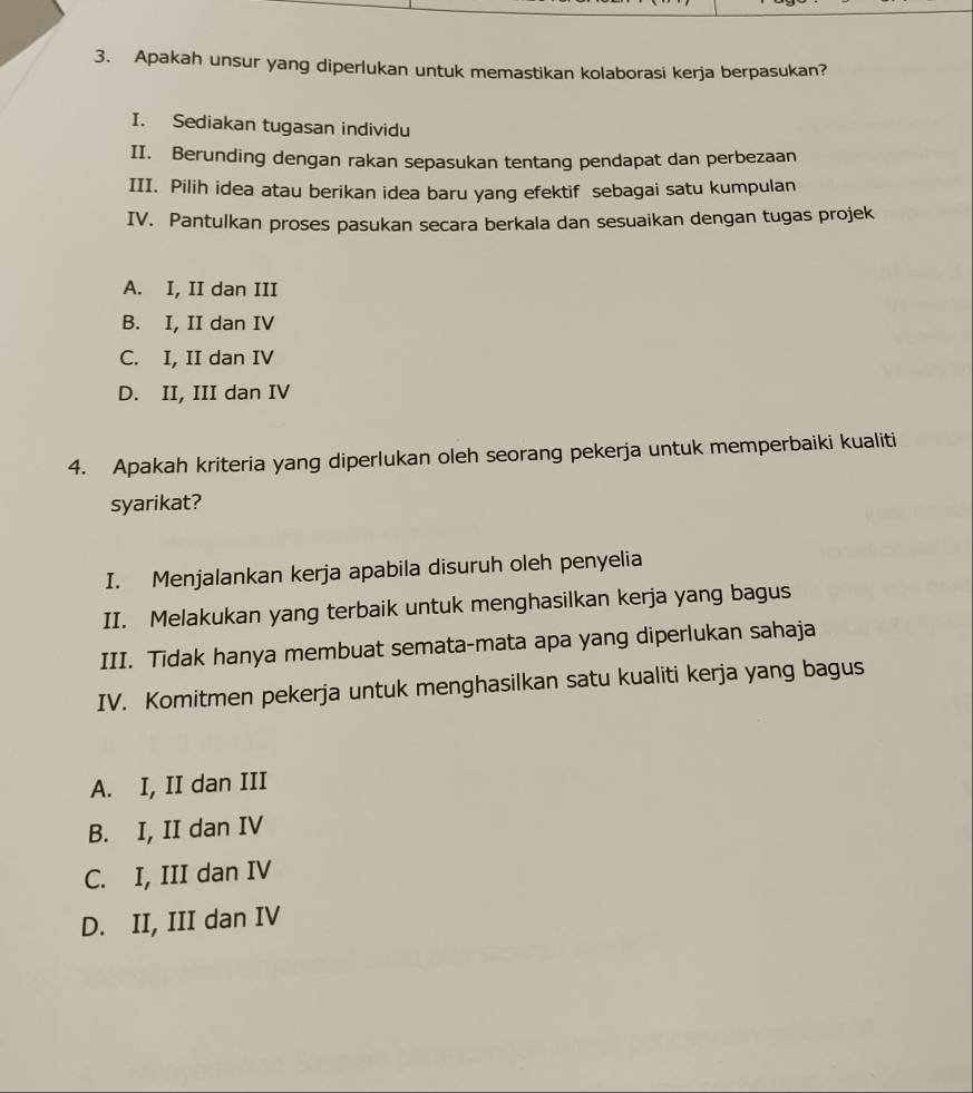 Apakah unsur yang diperlukan untuk memastikan kolaborasi kerja berpasukan?
I. Sediakan tugasan individu
II. Berunding dengan rakan sepasukan tentang pendapat dan perbezaan
III. Pilih idea atau berikan idea baru yang efektif sebagai satu kumpulan
IV. Pantulkan proses pasukan secara berkala dan sesuaikan dengan tugas projek
A. I, II dan III
B. I, II dan IV
C. I, II dan IV
D. II, III dan IV
4. Apakah kriteria yang diperlukan oleh seorang pekerja untuk memperbaiki kualiti
syarikat?
I. Menjalankan kerja apabila disuruh oleh penyelia
II. Melakukan yang terbaik untuk menghasilkan kerja yang bagus
III. Tidak hanya membuat semata-mata apa yang diperlukan sahaja
IV. Komitmen pekerja untuk menghasilkan satu kualiti kerja yang bagus
A. I, II dan III
B. I, II dan IV
C. I, III dan IV
D. II, III dan IV