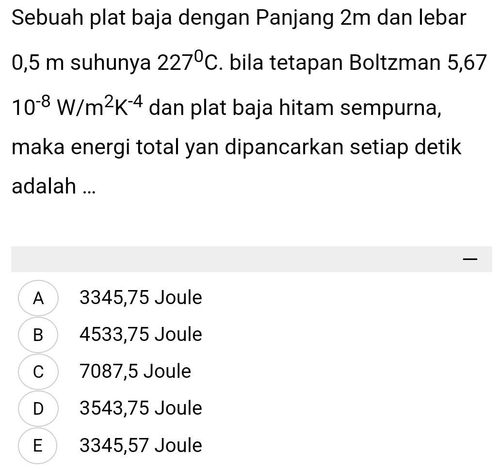 Sebuah plat baja dengan Panjang 2m dan lebar
0,5 m suhunya 227°C. bila tetapan Boltzman 5,67
10^(-8)W/m^2K^(-4) dan plat baja hitam sempurna,
maka energi total yan dipancarkan setiap detik
adalah ...

A 3345,75 Joule
B 4533,75 Joule
C 7087,5 Joule
D 3543,75 Joule
E 3345,57 Joule