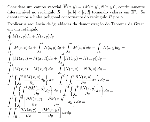 Considere um campo vetorial vector F(x,y)=(M(x,y),N(x,y)) , continuamente
diferenciável no retângulo R=[a,b]* [c,d] tomando valores em R^2. Se
denotarmos a linha poligonal contornante do retângulo R por γ,
Explicar a sequência de igualdades da demonstração do Teorema de Green
em um retângulo,
∈t _gamma M(x,y)dx+N(x,y)dy=
∈t _a^(bM(x,c)dx+∈t _c^dN(b,y)dy+∈t _b^aM(x,d)dx+∈t _d^cN(a,y)dy=
∈t _a^b[M(x,c)-M(x,d)]dx+∈t _c^d[N(b,y)-N(a,y)]dy=
∈t _a^b[M(x,c)-M(x,d)]dx-∈t _c^d[N(a,y)-N(b,y)]dy=
∈t _a^b(∈t _d)^cfrac partial M(x,y))partial ydy dx-∈t _c^(d(∈t _b)^afrac partial N(x,y))partial xdx dy=
-∈t _a^(b(∈t _c)^dfrac partial M(x,y))partial ydy dx+∈t _c^(d(∈t _a)^bfrac partial N(x,y))partial xdx dy=
∈t _a^(b(∈t _c)^d[frac partial N(x,y))partial x- (partial M(x,y))/partial y ]dy dx=
∈t ∈t _R[ (partial N(x,y))/partial x - (partial M(x,y))/partial y ]dxdy