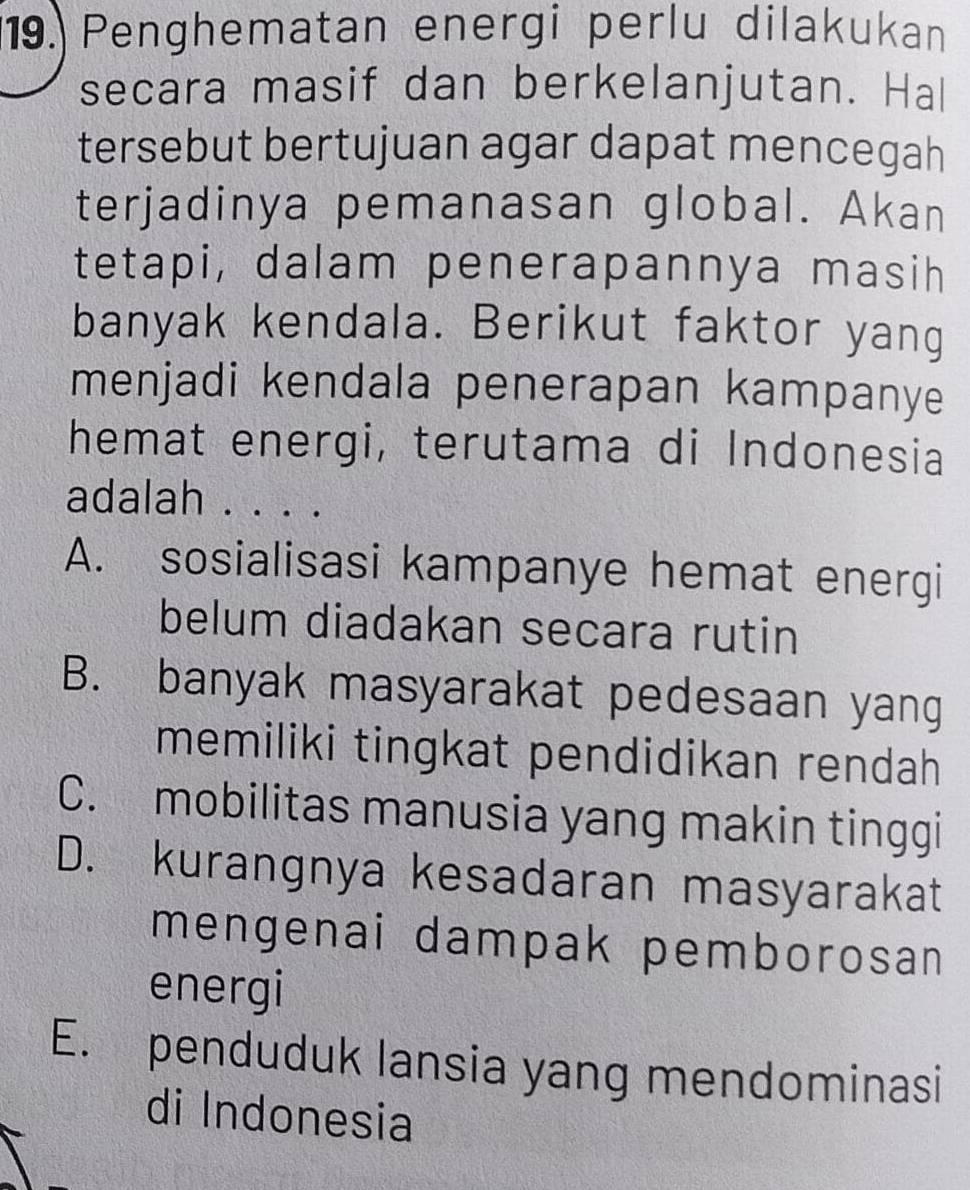 Penghematan energi perlu dilakukan
secara masif dan berkelanjutan. Hal
tersebut bertujuan agar dapat mencegah
terjadinya pemanasan global. Akan
tetapi, dalam penerapannya masih
banyak kendala. Berikut faktor yang
menjadi kendala penerapan kampanye
hemat energi, terutama di Indonesia
adalah . . . .
A. sosialisasi kampanye hemat energi
belum diadakan secara rutin
B. banyak masyarakat pedesaan yang
memiliki tingkat pendidikan rendah
C. mobilitas manusia yang makin tinggi
D. kurangnya kesadaran masyarakat
mengenai dampak pemborosan
energi
E. penduduk lansia yang mendominasi
di Indonesia