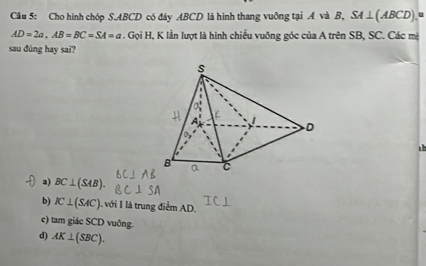 Cho hình chóp S. ABCD có đáy ABCD là hình thang vuông tại Á và B, SA⊥ (ABCD) u
AD=2a, AB=BC=SA=a. Gọi H, K lần lượt là hình chiếu vuông góc của A trên SB, SC. Các mà
sau đúng hay sai?

a) BC⊥ (SAB).
b) IC⊥ (SAC). với I là trung điểm AD.
c) tam giác SCD vuông.
d) AK⊥ (SBC).