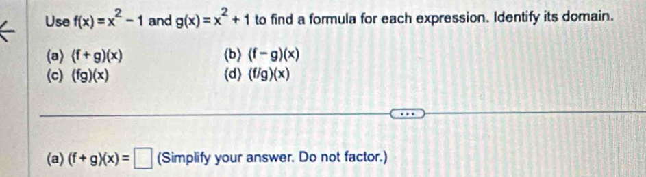 Use f(x)=x^2-1 and g(x)=x^2+1 to find a formula for each expression. Identify its domain. 
(a) (f+g)(x) (b) (f-g)(x)
(c) (fg)(x) d (f/g)(x)
(a) (f+g)(x)=□ (Simplify your answer. Do not factor.)