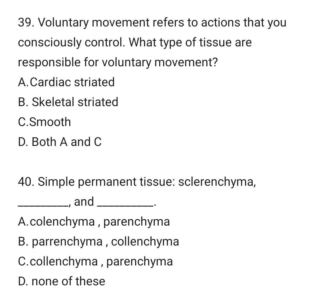 Voluntary movement refers to actions that you
consciously control. What type of tissue are
responsible for voluntary movement?
A.Cardiac striated
B. Skeletal striated
C.Smooth
D. Both A and C
40. Simple permanent tissue: sclerenchyma,
_, and_
A.colenchyma , parenchyma
B. parrenchyma , collenchyma
C.collenchyma , parenchyma
D. none of these