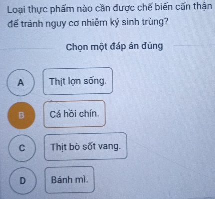 Loại thực phẩm nào cần được chế biến cẩn thận
để tránh nguy cơ nhiễm ký sinh trùng?
Chọn một đáp án đúng
A Thịt lợn sống.
B Cá hồi chín.
C Thịt bò sốt vang.
D Bánh mì.