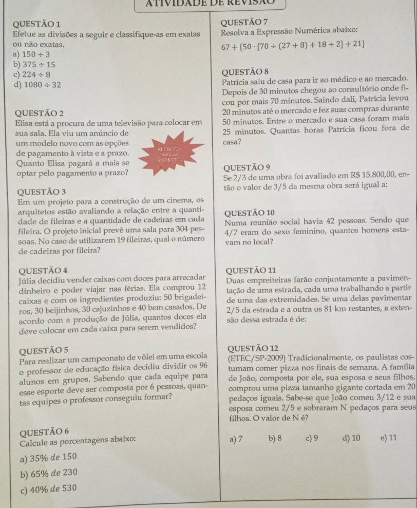 atívidade de Revisão
QUEStÃo 1 QUESTÃO 7
Efetue as divisões a seguir e classifique-as em exatas  Resolva a Expressão Numérica abaixo:
ou não exatas.
67+ 50· [70/ (27+8)+18/ 2]+21
a) 150/ 3
b) 375/ 15
c) 224/ 8
QUESTÃO 8
d) 1080/ 32 Patrícia saiu de casa para ir ao médico e ao mercado.
Depois de 30 minutos chegou ao consultório onde fi-
cou por mais 70 minutos. Saindo dali, Patrícia levou
QUESTÃO 2 20 minutos até o mercado e fez suas compras durante
Elisa está a procura de uma televisão para colocar em 50 minutos. Entre o mercado e sua casa foram mais
sua sala. Ela viu um anúncio de 25 minutos. Quantas horas Patrícia ficou fora de
um modelo novo com as opções 8$1150 00 casa?
de pagamento à vista e a prazo.
Quanto Elisa pagará a mais se         B  Vrsta, ou
optar pelo pagamento a prazo? QUESTÃO 9
Se 2/3 de uma obra foi avaliado em R$ 15.800,00, en-
QUESTÃO 3 tão o valor de 3/5 da mesma obra será igual a:
Em um projeto para a construção de um cinema, os
arquitetos estão avaliando a relação entre a quanti- QUESTÃO 10
dade de fileiras e a quantidade de cadeiras em cada Numa reunião social havia 42 pessoas. Sendo que
fileira. O projeto inicial prevê uma sala para 304 pes- 4/7 eram do sexo feminino, quantos homens esta-
soas. No caso de utilizarem 19 fileiras, qual o número vam no local?
de cadeiras por fileira?
QUESTÃO 4 QUESTÃO 11
Júlia decidiu vender caixas com doces para arrecadar Duas empreiteiras farão conjuntamente a pavimen-
dinheiro e poder viajar nas férias. Ela comprou 12 tação de uma estrada, cada uma trabalhando a partir
caixas e com os ingredientes produziu: 50 brigadei- de uma das extremidades. Se uma delas pavimentar
ros, 30 beijinhos, 30 cajuzinhos e 40 bem casados. De 2/5 da estrada e a outra os 81 km restantes, a exten-
acordo com a produção de Júlia, quantos doces ela são dessa estrada é de:
deve colocar em cada caixa para serem vendidos?
QUESTÃO 5 QUESTÃO 12
Para realizar um campeonato de vôlei em uma escola (ETEC/SP-2009) Tradicionalmente, os paulistas cos-
o professor de educação física decidiu dividir os 96 tumam comer pizza nos finais de semana. A família
alunos em grupos. Sabendo que cada equipe para de João, composta por ele, sua esposa e seus filhos,
esse esporte deve ser composta por 6 pessoas, quan- comprou uma pizza tamanho gigante cortada em 20
tas equipes o professor conseguiu formar? pedaços iguais. Sabe-se que João comeu 3/12 e sua
esposa comeu 2/5 e sobraram N pedaços para seus
filhos. O valor de N é?
QUESTÃO 6
Calcule as porcentagens abaixo: a) 7 b) 8 c) 9 d) 10 e) 11
a) 35% de 150
b) 65% de 230
c) 40% de 530