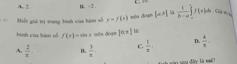 A. 2. B. -2. C. 10.
6: Biết giá trị trung bình của hàm số y=f(x) trên đoạn [a:b] là  1/b-a ∈tlimits _a^(bf(x)dx , Giá trị tị
bình của hàm số f(x)=sin x trên đoạn [0:π ] là:
D. frac 4)π ·
A.  2/π  .  3/π  · 
C.  1/π  ·
B.
nào sau đây là sai?