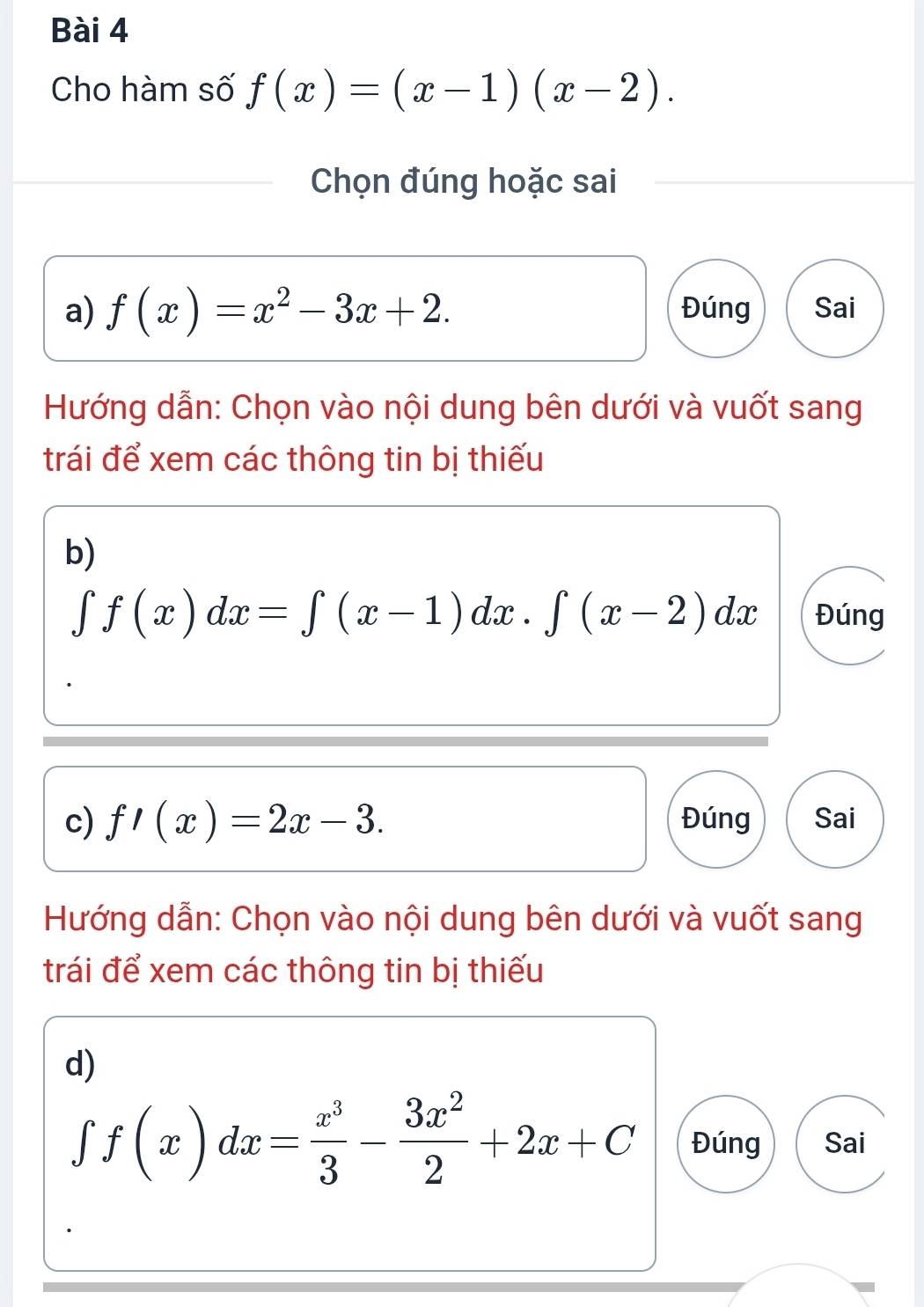 Cho hàm số f(x)=(x-1)(x-2). 
Chọn đúng hoặc sai 
a) f(x)=x^2-3x+2. Đúng Sai 
Hướng dẫn: Chọn vào nội dung bên dưới và vuốt sang 
trái để xem các thông tin bị thiếu 
b)
∈t f(x)dx=∈t (x-1)dx.∈t (x-2)dx Đúng 
c) f'(x)=2x-3. Đúng Sai 
Hướng dẫn: Chọn vào nội dung bên dưới và vuốt sang 
trái để xem các thông tin bị thiếu 
d)
∈tlimits f(x)dx= x^3/3 - 3x^2/2 +2x+C Đúng Sai