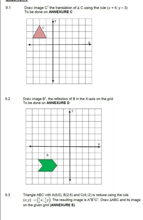 9.1 Draw image C^1 the translation of Δ C using the rule (x+4;y-3)
To be done on ANNEXURE C
9.2 Draw image B^1 , the reflection of B in the X-axis on the grid 
To be done on ANNEXURE D 
9.3 Triangle ABC with A(6;0), B(2;8) and C(4;-2) is reduce using the rule
(x;y)to ( 1/2 x; 1/2 y) The resulting image is A^1B^1C^1. Draw △ ABC and its image 
on the given grid (ANNEXURE E)