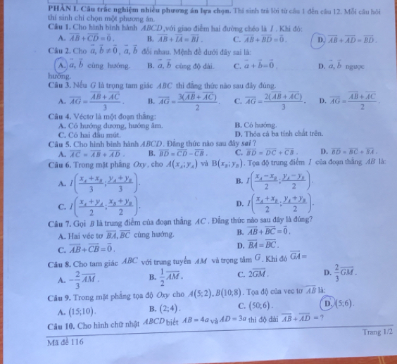 PHAN L Câu trấc nghiệm nhiều phương án lựa chọn. Thi sinh trả lời từ câu 1 đến câu 12. Mỗi câu hỏi
thí sinh chỉ chọn một phương ăn.
Cầu 1. Cho hình bình hành ABCD,với giao điểm hai đường chéo là 7 . Khi đó:
A. overline AB+overline CD=overline 0. B. overline AB+overline LA=overline BI. C. overline AB+overline BD=overline 0. D. overline AB+overline AD=overline BD.
Câu 2. Cho vector a,vector b!= vector 0,vector a,vector b đổi nhau. Mệnh đề dưới đây sai là:
A. vector a,vector b cùng hướng. B. vector a,vector b cùng độ dài C. vector a+vector b=vector 0. D. vector a,vector b ngược
huớng
Câu 3, Nếu G là trọng tam giác ABC thì đẳng thức nào sau đây đúng.
A. overline AG=frac overline AB+overline AC3. B. overline AG=frac 3(overline AB+overline AC)2. C. overline AG=frac 2(overline AB+overline AC)3. D. overline AG=frac overline AB+overline AC2.
Câu 4. Véctơ là một đoạn thắng:
A. Có hướng dương, hướng âm. B. Có hướng.
C. Có hai đầu mút. D. Thỏa cả ba tính chất trên.
Câu 5, Cho hình bình hành ABCD. Đằng thức nào sau đây sai ?
A. overline AC=overline AB+overline AD. B. overline BD=overline CD-overline CB. C. overline BD=overline DC+overline CB. D. overline BD=overline BC+overline BA.
Câu 6. Trong mặt phẳng Oxy, cho A(x_A;y_A) và B(x_2;y_5). Tọa độ trung điểm 7 của đoạn thắng AB là:
A. I(frac x_A+x_B3;frac y_A+y_B3). I(frac x_A-x_B2;frac y_A-y_B2).
B.
C. I(frac x_A+y_A2;frac x_B+y_B2). 1(frac x_A+x_B2;frac y_A+y_B2).
D.
Câu 7. Gọi B là trung điểm của đoạn thẳng AC . Đẳng thức nào sau đây là đúng?
A. Hai véc tơ overline BA,overline BC cùng hướng B. overline AB+overline BC=overline 0.
C. overline AB+overline CB=overline 0.
D. overline BA=overline BC.
Câu 8, Cho tam giác ABC với trung tuyển AM và trọng tâm G . Khi đó overline GA=
A. - 2/3 overline AM. B.  1/2 overline AM. C. 2overline GM. D.  2/3 overline GM.
Câu 9. Trong mặt phẳng tọa độ Oxy cho A(5;2),B(10;8). Tọa độ của vec tơ overline AB là:
A. (15;10). B. (2;4). C. (50;6). D. (5;6).
Câu 10. Cho hình chữ nhật ABCD biết AB=4a_VaAD=3a thì độ dài overline AB+overline AD= ?
Trang 1/2
Mã đề 116