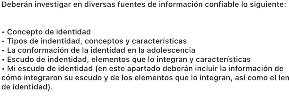 Deberán investigar en diversas fuentes de información confiable lo siguiente: 
Concepto de identidad 
• Tipos de indentidad, conceptos y características 
La conformación de la identidad en la adolescencia 
• Escudo de indentidad, elementos que lo integran y características 
• Mi escudo de identidad (en este apartado deberán incluir la información de 
cómo integraron su escudo y de los elementos que lo integran, así como el len 
de identidad).