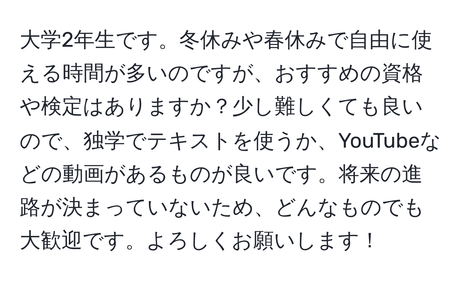 大学2年生です。冬休みや春休みで自由に使える時間が多いのですが、おすすめの資格や検定はありますか？少し難しくても良いので、独学でテキストを使うか、YouTubeなどの動画があるものが良いです。将来の進路が決まっていないため、どんなものでも大歓迎です。よろしくお願いします！