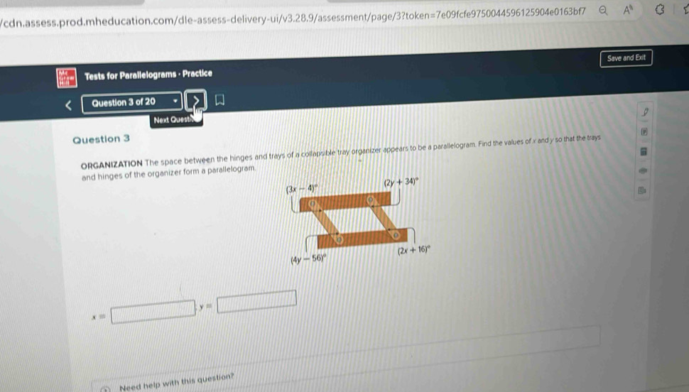Tests for Parallelograms - Practice Save and Exit
Question 3 of 20
Next Quest
Question 3
ORGANIZATION The space between the hinges and trays of a collapsible tray organizer appears to be a parallelogram. Find the values of x and y so that the trays
and hinges of the organizer form a parallelogram.
x=□ ,y=□
Need help with this question?