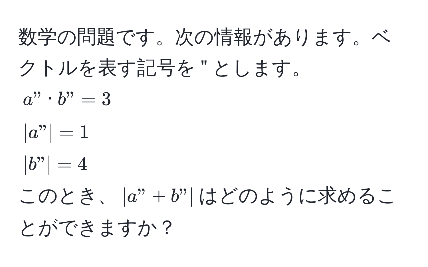 数学の問題です。次の情報があります。ベクトルを表す記号を " とします。  
$a" · b" = 3$  
$|a"| = 1$  
$|b"| = 4$  
このとき、$|a" + b"|$はどのように求めることができますか？