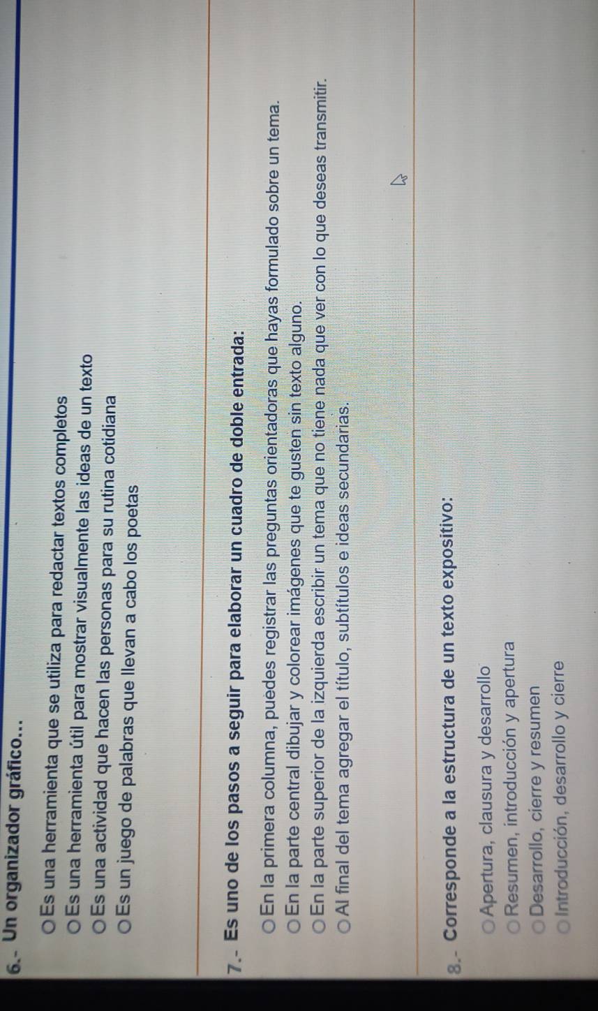 Un organizador gráfico...
○Es una herramienta que se utiliza para redactar textos completos
O Es una herramienta útil para mostrar visualmente las ideas de un texto
Es una actividad que hacen las personas para su rutina cotidiana
○Es un juego de palabras que llevan a cabo los poetas
7. Es uno de los pasos a seguir para elaborar un cuadro de doble entrada:
En la primera columna, puedes registrar las preguntas orientadoras que hayas formulado sobre un tema.
En la parte central dibujar y colorear imágenes que te gusten sin texto alguno.
En la parte superior de la izquierda escribir un tema que no tiene nada que ver con lo que deseas transmitir.
Al final del tema agregar el título, subtítulos e ideas secundarias.
8. Corresponde a la estructura de un texto expositivo:
Apertura, clausura y desarrollo
Resumen, introducción y apertura
Desarrollo, cierre y resumen
Introducción, desarrollo y cierre