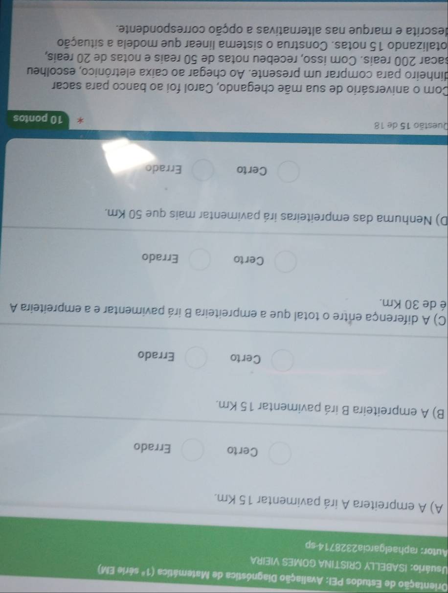 Drientação de Estudos PEI: Avaliação Diagnóstica de Matemática (1^a série EM)
Usuário: ISABELLY CRISTINA GOMES VIEIRA
Autor: raphaelgarcia2328714 sp
A) A empreitera A irá pavimentar 15 Km.
Certo Errado
B) A empreiteira B irá pavimentar 15 Km.
Certo Errado
C) A diferença entre o total que a empreiteira B irá pavimentar e a empreiteira A
é de 30 Km.
Certo Errado
D) Nenhuma das empreiteiras irá pavimentar mais que 50 Km.
Certo Errado
Questão 15 de 18
10 pontos
Com o aniversário de sua mãe chegando, Carol foi ao banco para sacar
dinheiro para comprar um presente. Ao chegar ao caixa eletrônico, escolheu
sacar 200 reais. Com isso, recebeu notas de 50 reais e notas de 20 reaís,
otalizando 15 notas. Construa o sistema línear que modela a situação
descrita e marque nas alternativas a opção correspondente.