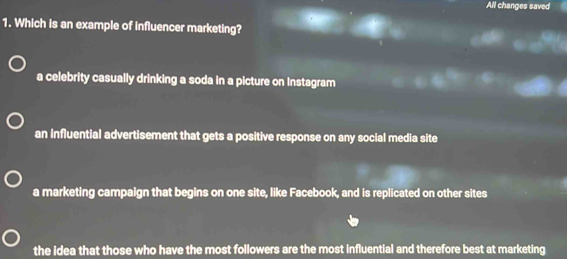 All changes saved
1. Which is an example of influencer marketing?
a celebrity casually drinking a soda in a picture on Instagram
an influential advertisement that gets a positive response on any social media site
a marketing campaign that begins on one site, like Facebook, and is replicated on other sites
the idea that those who have the most followers are the most influential and therefore best at marketing