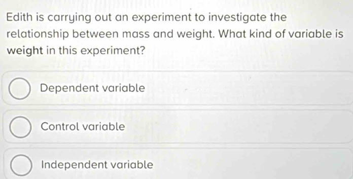 Edith is carrying out an experiment to investigate the
relationship between mass and weight. What kind of variable is
weight in this experiment?
Dependent variable
Control variable
Independent variable