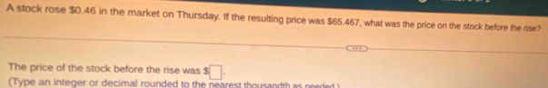 A stock rose $0.46 in the market on Thursday. If the resulting price was $65.467, what was the price on the stock before the rise? 
The price of the stock before the rise was $□. 
(Type an integer or decimal rounded to the nearest thousandth as needed )