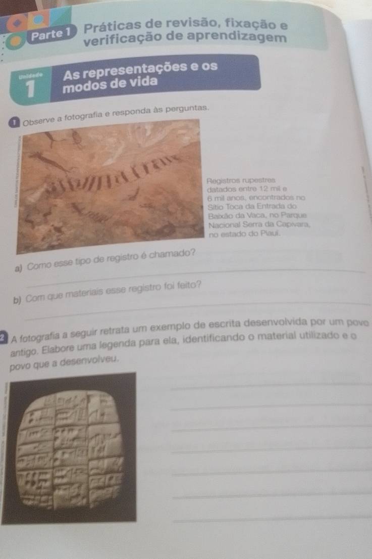 Parte1) Práticas de revisão, fixação e 
verificação de aprendizagem 
Unidade As representações e os 
1 modos de vida 
e responda às perguntas. 
istros rupestres 
ados entre 12 mil e 
il anos, encontrados no 
o Toca da Entrada do 
ixão da Vaca, no Parque 
cional Serra da Capwara, 
estado do Piauí. 
_ 
a) Como esse tipo de registro 
_ 
b) Com que materiais esse registro foi feito? 
A fotografia a seguir retrata um exemplo de escrita desenvolvida por um povo 
antigo. Elabore uma legenda para ela, identificando o material utilizado e o 
povo que a desenvolveu. 
_ 
_ 
_ 
_ 
_ 
_ 
_