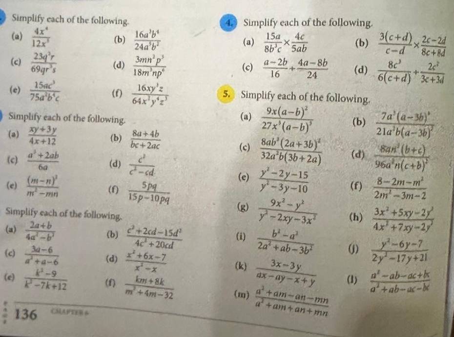 Simplify each of the following. 4. Simplify each of the following.
(a)  4x^4/12x^5  (b)  16a^3b^4/24a^5b^2  (a)  15a/8b^3c *  4c/5ab  (b)  (3(c+d))/c-d *  (2c-2d)/8c+8d 
(c)  23q^2r/69qr^3s  (d)  3mn^2p^3/18m^3np^6  (c)  (a-2b)/16 + (4a-8b)/24  (d)  8c^3/6(c+d) + 2c^2/3c+3d 
(e)  15ac^3/75a^2b^4c  (f)  16xy^3z/64x^2y^4z^3  5. Simplify each of the following.
Simplify each of the following. (a) frac 9x(a-b)^227x^3(a-b)^3 (b) frac 7a^3(a-3b)^321a^3b(a-3b)^2
(a)  (xy+3y)/4x+12  (b)  (8a+4b)/bc+2ac 
(c) frac 8ab^3(2a+3b)^232a^2b(3b+2a) (d) frac 8an^3(b+c)96a^2n(c+b)^2
(c)  (a^2+2ab)/6a  (d)  c^2/c^2-cd 
(e)  (y^2-2y-15)/y^2-3y-10 
(e) frac (m-n)^2m^2-mn (f)  5pq/15p-10pq  (f)  (8-2m-m^2)/2m^2-3m-2 
(g)  (9x^2-y^2)/y^2-2xy-3x^2 
Simplify each of the following. (h)  (3x^2+5xy-2y^3)/4x^2+7xy-2y^3 
(a)  (2a+b)/4a^2-b^2  (b)  (c^2+2cd-15d^2)/4c^2+20cd  (i)  (b^2-a^2)/2a^2+ab-3b^2  (j)  (y^2-6y-7)/2y^2-17y+21 
(c)  (3a-6)/a^2+a-6  (d)  (x^2+6x-7)/x^2-x 
(k)  (3x-3y)/ax-ay-x+y  (1)  (a^2-ab-ac+bc)/a^2+ab-ac-bc 
(e)  (k^3-9)/k^3-7k+12  (f)  (km+8k)/m^2+4m-32  (m)  (a^2+am-an-mn)/a^2+am+an+mn 
136 MAFEEB 6