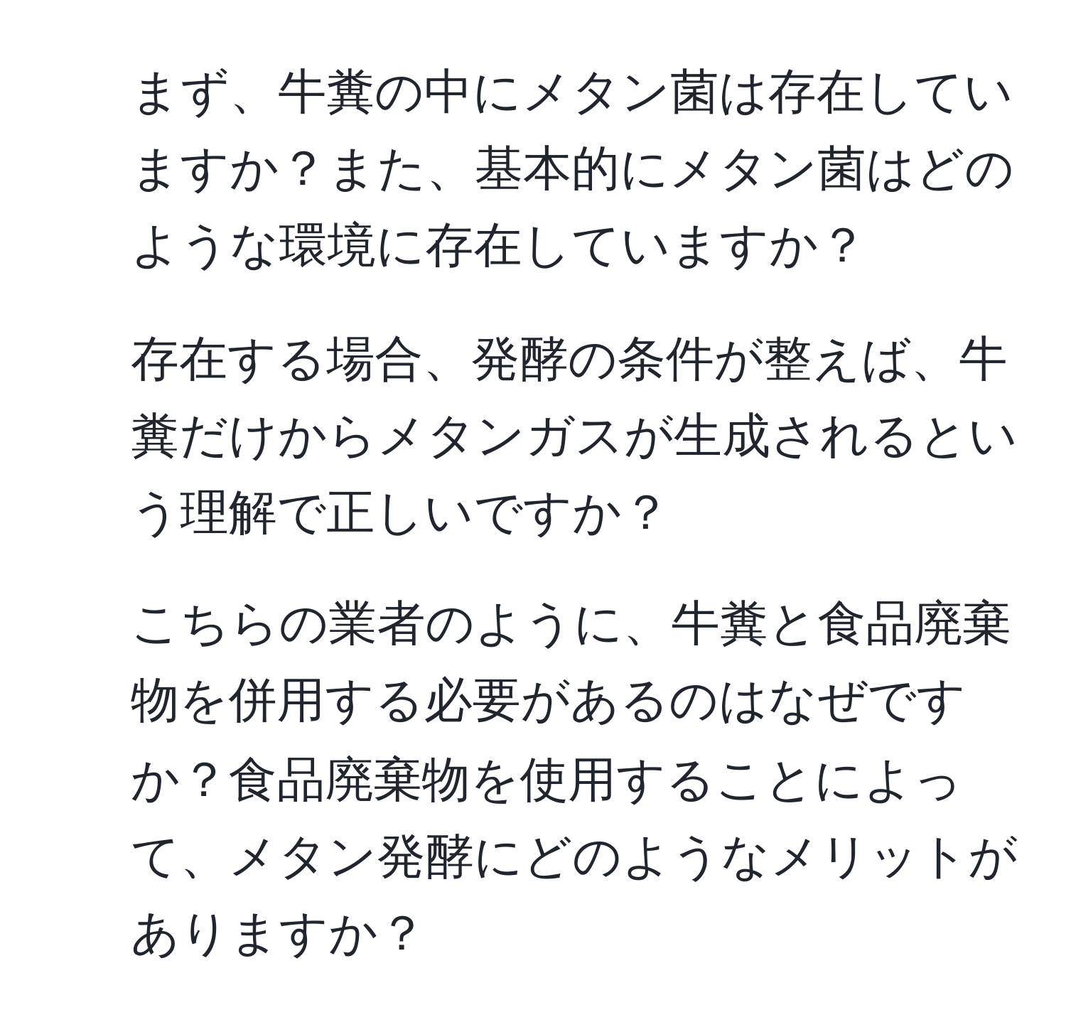 まず、牛糞の中にメタン菌は存在していますか？また、基本的にメタン菌はどのような環境に存在していますか？  
2. 存在する場合、発酵の条件が整えば、牛糞だけからメタンガスが生成されるという理解で正しいですか？  
3. こちらの業者のように、牛糞と食品廃棄物を併用する必要があるのはなぜですか？食品廃棄物を使用することによって、メタン発酵にどのようなメリットがありますか？