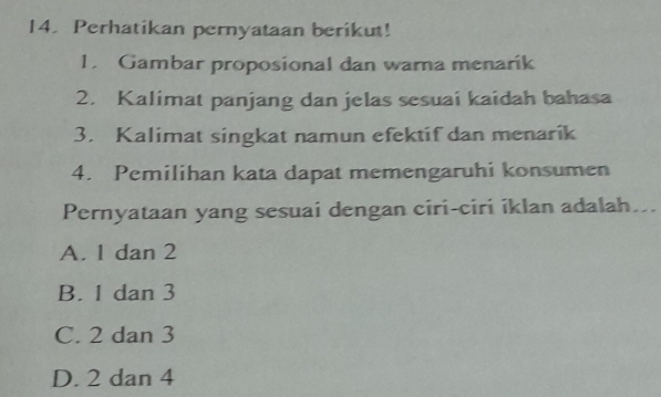 Perhatikan pernyataan berikut!
1. Gambar proposional dan warna menarik
2. Kalimat panjang dan jelas sesuai kaidah bahasa
3. Kalimat singkat namun efektif dan menarik
4. Pemilihan kata dapat memengaruhi konsumen
Pernyataan yang sesuai dengan ciri-ciri iklan adalah...
A. 1 dan 2
B. 1 dan 3
C. 2 dan 3
D. 2 dan 4