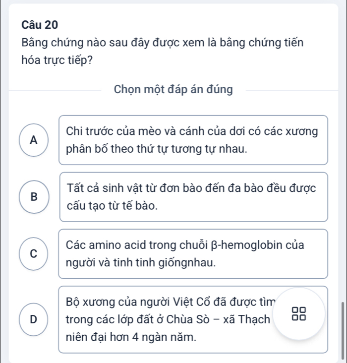 Bằng chứng nào sau đây được xem là bằng chứng tiến
hóa trực tiếp?
Chọn một đáp án đúng
A Chi trước của mèo và cánh của dơi có các xương
phân bố theo thứ tự tương tự nhau.
Tất cả sinh vật từ đơn bào đến đa bào đều được
B
cấu tạo từ tế bào.
C Các amino acid trong chuỗi β -hemoglobin của
người và tinh tinh giốngnhau.
Bộ xương của người Việt Cổ đã được tìm
D trong các lớp đất ở Chùa Sò - xã Thạch
niên đại hơn 4 ngàn năm.