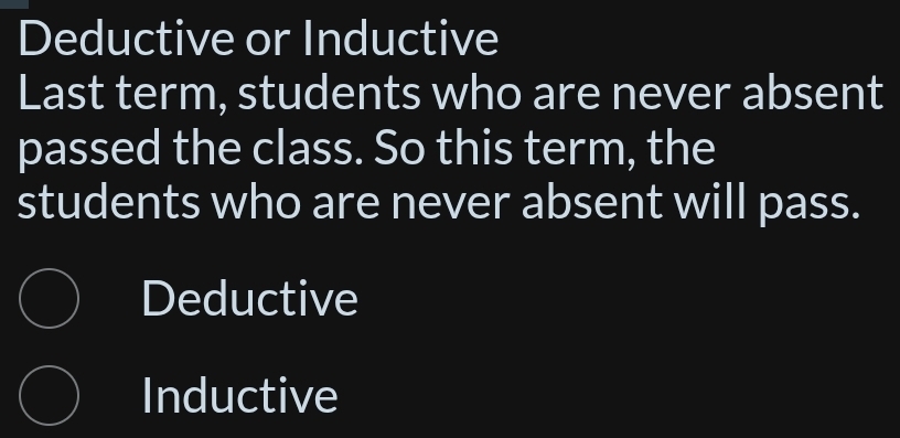 Deductive or Inductive
Last term, students who are never absent
passed the class. So this term, the
students who are never absent will pass.
Deductive
Inductive