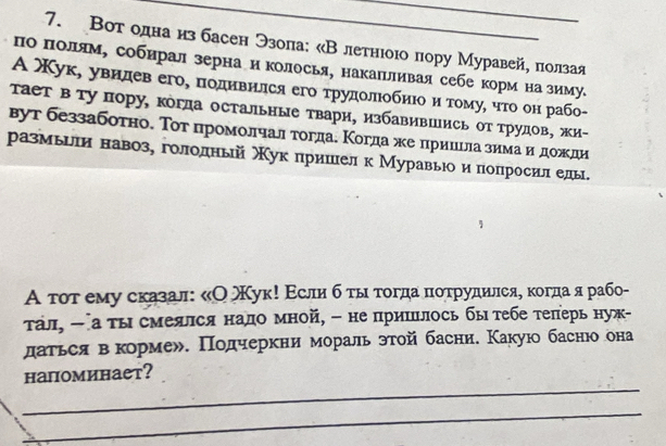 Вот одна нз басен Эзоπа: «Влетнιоюо πору Муравейе πолзая
поΕΒπΙоулίям, собирал зерна н колосья, накаеьливая себе корм на зимуе
А Χук, увидев его, πоднвнлся его трудοлίобнιоαδи тому, чτо он рабо-
Тает в ту пору, когда остальные твари, избавившись от трудов, жи-
вут беззаботно. Τοтпромолчал тогдае Κогда же прииеίла зимаαиηδдоοжди
размьиеи навозе гололньй Χук лришеел к Муравьюои попросил елы.
А τοτ ему сказал: κΟ Χук! Εсли бότыιατοгдаα πιοτруднлсяе κогдаαярабо-
τал, - а τысмеялся нало мной, - непришлось бы τебе τеπерь нуж-
даться векормех. Πодчеркни мораль этой басни. Κакую баснюо она
_
напоминает?
_