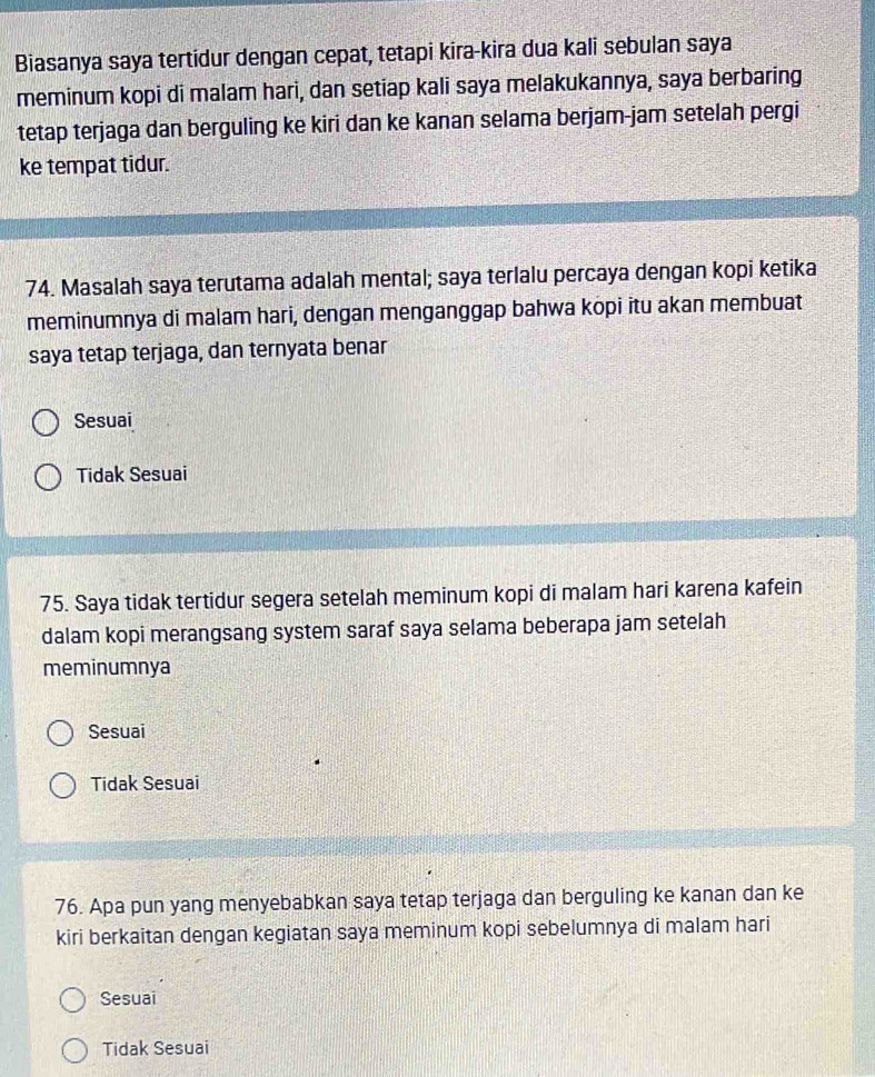 Biasanya saya tertidur dengan cepat, tetapi kira-kira dua kali sebulan saya
meminum kopi di malam hari, dan setiap kali saya melakukannya, saya berbaring
tetap terjaga dan berguling ke kiri dan ke kanan selama berjam-jam setelah pergi
ke tempat tidur.
74. Masalah saya terutama adalah mental; saya terlalu percaya dengan kopi ketika
meminumnya di malam hari, dengan menganggap bahwa kopi itu akan membuat
saya tetap terjaga, dan ternyata benar
Sesuai
Tidak Sesuai
75. Saya tidak tertidur segera setelah meminum kopi di malam hari karena kafein
dalam kopi merangsang system saraf saya selama beberapa jam setelah
meminumnya
Sesuai
Tidak Sesuai
76. Apa pun yang menyebabkan saya tetap terjaga dan berguling ke kanan dan ke
kiri berkaitan dengan kegiatan saya meminum kopi sebelumnya di malam hari
Sesuai
Tidak Sesuai