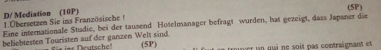 D/ Mediation (10P) 
(5P) 
1.Übersetzen Sie ins Französische ! 
Eine internationale Studie, bei der tausend Hotelmanager befragt wurden, hat gezeigt, dass Japaner die 
beliebtesten Touristen auf der ganzen Welt sind. 
Sie ins Deutsche! (5P) n tro u ver u n qui ne soit pas contraignant et