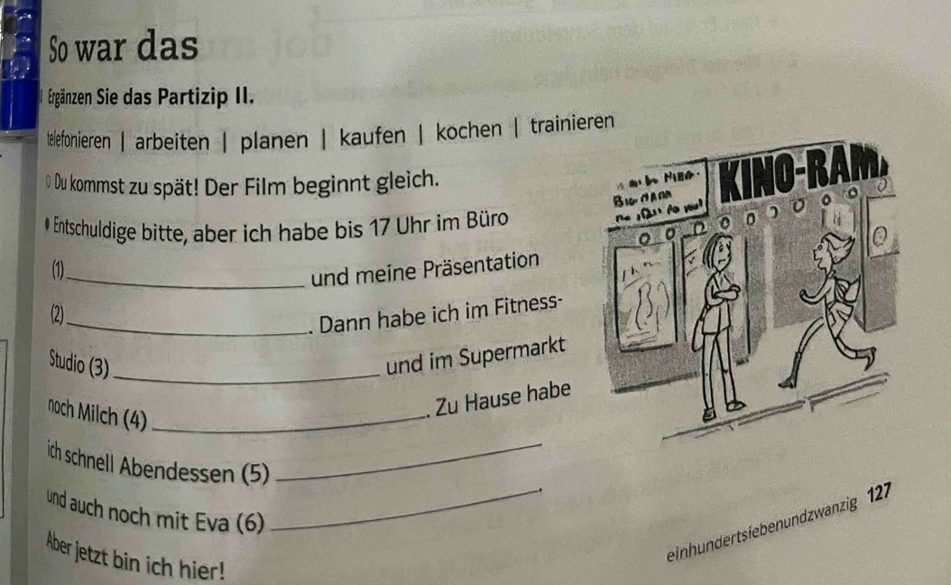 So war das 
Ergänzen Sie das Partizip II. 
telefonieren | arbeiten | planen | kaufen | kochen | trainieren 
O Du kommst zu spät! Der Film beginnt gleich. 
# Entschuldige bitte, aber ich habe bis 17 Uhr im Büro 
(1)_ 
und meine Präsentation 
(2)_ 
. Dann habe ich im Fitness- 
Studio (3)_ 
und im Supermarkt 
noch Milch (4)_ 
Zu Hause habe 
ich schnell Abendessen (5) 
_ 
und auch noch mit Eva (6) 
_einhundertsiebenundzwanzig 127 
Aber jetzt bin ich hier!