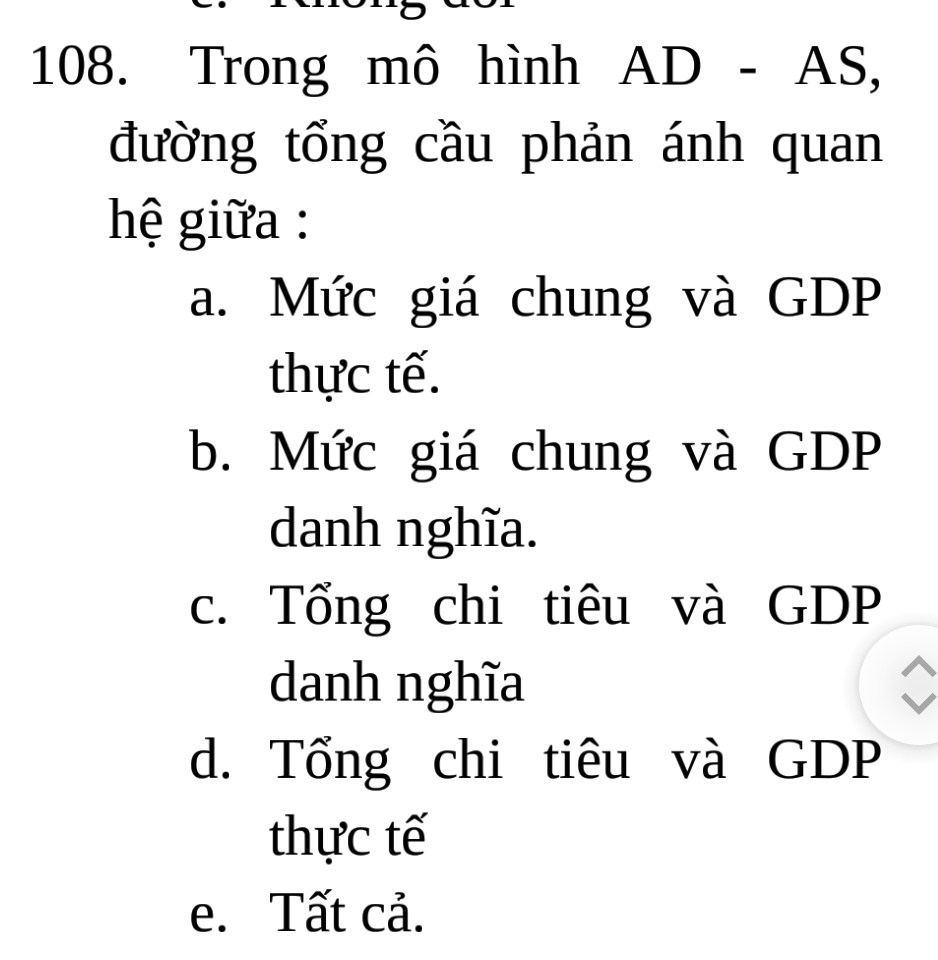 Trong mô hình AD-AS, 
đường tổng cầu phản ánh quan
hệ giữa :
a. Mức giá chung và GDP
thực tế.
b. Mức giá chung và GDP
danh nghĩa.
c. Tổng chi tiêu và GDP
danh nghĩa
d. Tổng chi tiêu và GDP
thực tế
e. Tất cả.