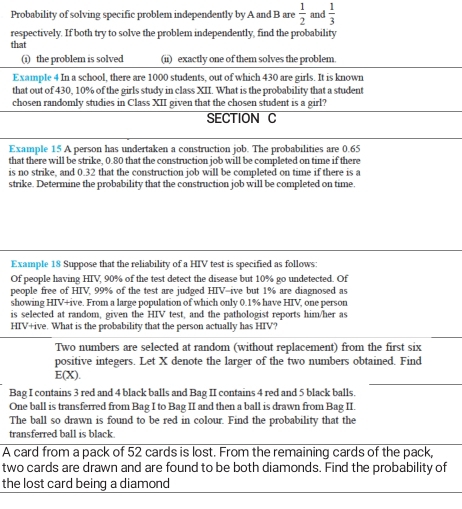 Probability of solving specific problem independently by A and B are  1/2  and  1/3 
respectively. If both try to solve the problem independently, find the probability 
that 
(i) the problem is solved (ii) exactly one of them solves the problem. 
Example 4 In a school, there are 1000 students, out of which 430 are girls. It is known 
that out of 430, 10% of the girls study in class XII. What is the probability that a student 
chosen randomly studies in Class XII given that the chosen student is a girl? 
SECTION C 
Example 15 A person has undertaken a construction job. The probabilities are 0.65
that there will be strike, 0.80 that the construction job will be completed on time if there 
is no strike, and 0.32 that the construction job will be completed on time if there is a 
strike. Determine the probability that the construction job will be completed on time. 
Example 18 Suppose that the reliability of a HIV test is specified as follows: 
Of people having HIV, 90% of the test detect the disease but 10% go undetected. Of 
people free of HIV, 99% of the test are judged HIV-ive but 1% are diagnosed as 
showing HIV+ive. From a large population of which only 0.1% have HIV, one person 
is selected at random, given the HIV test, and the pathologist reports him/her as 
HIV+ive. What is the probability that the person actually has HIV? 
Two numbers are selected at random (without replacement) from the first six 
positive integers. Let X denote the larger of the two numbers obtained. Find
E(X). 
Bag I contains 3 red and 4 black balls and Bag II contains 4 red and 5 black balls. 
One ball is transferred from Bag I to Bag II and then a ball is drawn from Bag II. 
The ball so drawn is found to be red in colour. Find the probability that the 
transferred ball is black 
A card from a pack of 52 cards is lost. From the remaining cards of the pack, 
two cards are drawn and are found to be both diamonds. Find the probability of 
the lost card being a diamond