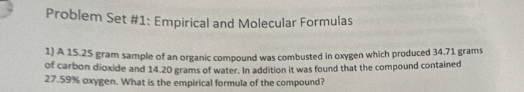 Problem Set #1: Empirical and Molecular Formulas 
1) A 15.25 gram sample of an organic compound was combusted in oxygen which produced 34.71 grams
of carbon dioxide and 14.20 grams of water. In addition it was found that the compound contained
27.59% oxygen. What is the empirical formula of the compound?