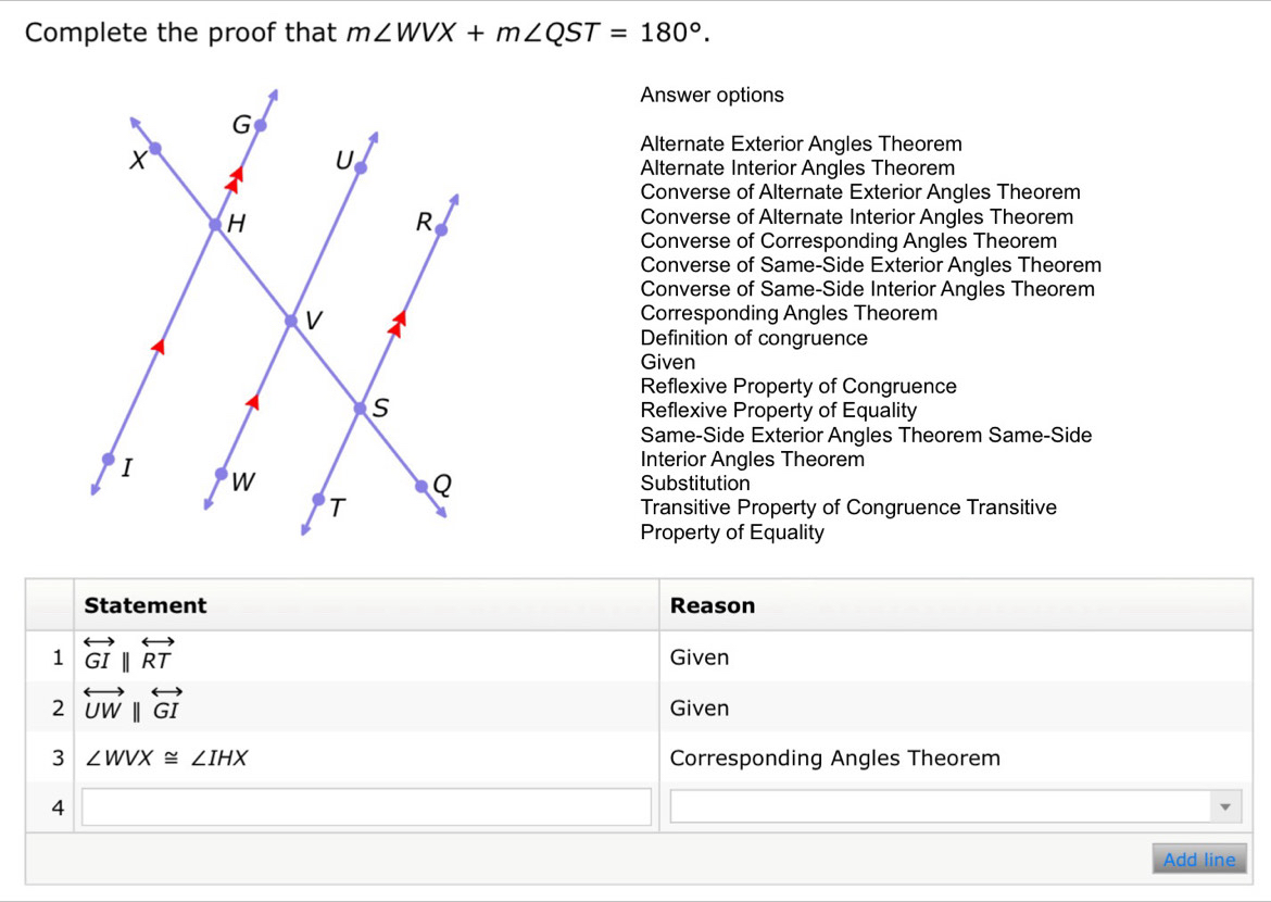 Complete the proof that m∠ WVX+m∠ QST=180°. 
Answer options
Alternate Exterior Angles Theorem
Alternate Interior Angles Theorem
Converse of Alternate Exterior Angles Theorem
Converse of Alternate Interior Angles Theorem
Converse of Corresponding Angles Theorem
Converse of Same-Side Exterior Angles Theorem
Converse of Same-Side Interior Angles Theorem
Corresponding Angles Theorem
Definition of congruence
Given
Reflexive Property of Congruence
Reflexive Property of Equality
Same-Side Exterior Angles Theorem Same-Side
Interior Angles Theorem
Substitution
Transitive Property of Congruence Transitive
Property of Equality
Statement Reason
1 overleftrightarrow GIparallel overleftrightarrow RT Given
2 overleftrightarrow UWparallel overleftrightarrow GI Given
3 ∠ WVX≌ ∠ IHX Corresponding Angles Theorem
4 (-3,4)
Add line