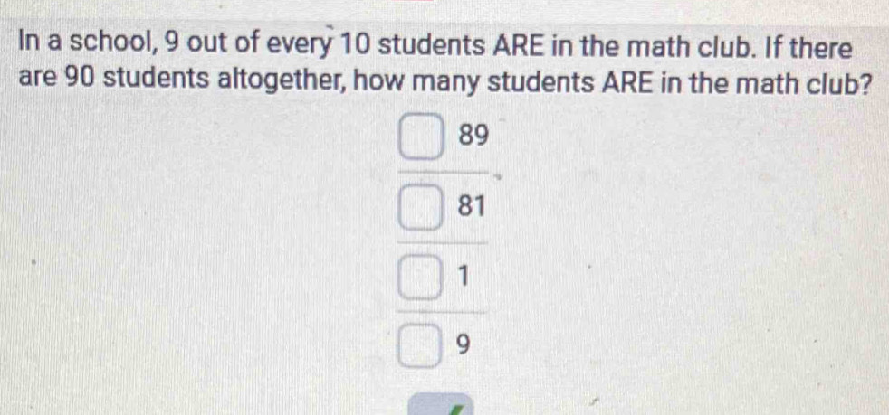 In a school, 9 out of every 10 students ARE in the math club. If there 
are 90 students altogether, how many students ARE in the math club?
beginarrayr □  □ 810 □ 81 hline □ 9 hline endarray