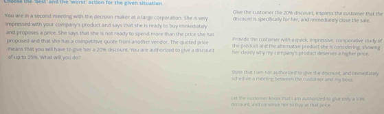 Choose the "best" and the 'worst' action for the given situation.
Give the customer the 20% discount, impress the customer that the
You are in a second meeting with the decision maker at a large corporation. She is very discount is specifically for her, and immediately close the sale.
impressed with your company's product and says that she is ready to buy immediately
and proposes a price. She says that she is not ready to spend more than the price she has Provide the customer with a quick, impressive, comparative study of
proposed and that she has a competitive quote from another vendor. The quoted price the product and the alternative product she is considering, showing
means that you will have to give her a 20% discount. You are authorized to give a discount her clearly why my company's product deserves a higher price.
of up to 25%. What will you do?
State that I am not authorized to give the discount, and immediatelly
schedule a meeting between the customer and my boss.
Let the customer know that I am authorzed to iove only a $0%
diicount, and convince her to buy at that price.