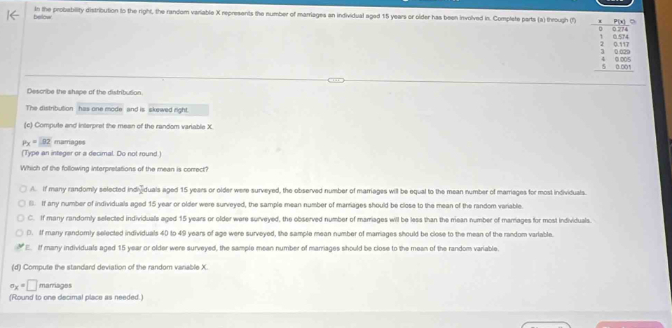 In the probability distribution to the right, the random variable X represents the number of marriages an individual aged 15 years or older has been involved in. Complete parts (a) through (f)
bellow. beginarrayr -5beginarrayr 750.00 -0.4 13674 2810 3886 4 4000 hline 480 hline endarray
Describe the shape of the distribution.
The distribution has one mode and is skewed right.
(c) Compute and interpret the mean of the random variable X.
P_X= 92 mamages
(Type an integer or a decimal. Do not round.)
Which of the following interpretations of the mean is correct?
A. If many randomly selected indhduals aged 15 years or older were surveyed, the observed number of marriages will be equal to the mean number of marriages for most individuals.. If any number of individuals aged 15 year or older were surveyed, the sample mean number of marriages should be close to the mean of the random variable.
C. If many randornly selected individuals aged 15 years or older were surveyed, the observed number of marriages will be less than the mean number of marriages for most individuals.
D. If many randomly selected individuals 40 to 49 years of age were surveyed, the sample mean number of marriages should be close to the mean of the random variable.
E. If many individuals aged 15 year or older were surveyed, the sample mean number of marriages should be close to the mean of the random variable.
(d) Compute the standard deviation of the random variable X.
sigma _X=□ marriages
(Round to one decimal place as needed.)